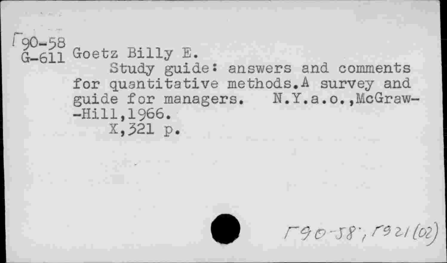 ﻿G—611
Goetz Billy E.
Study guide: answers and comments for quantitative methods.A survey and guide for managers.	N.Y.a.o.,McGraw-
-Hill,1966.
X,321 p.
